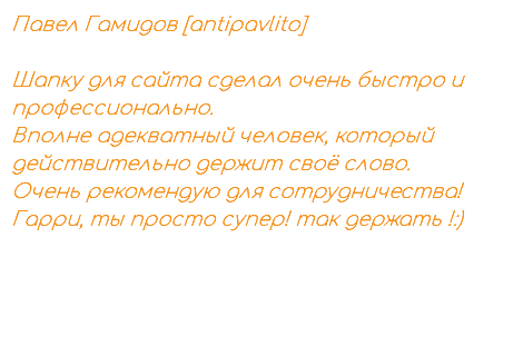 Павел Гамидов [antipavlito] Шапку для сайта сделал очень быстро и профессионально. Вполне адекватный человек, который действительно держит своё слово. Очень рекомендую для сотрудничества! Гарри, ты просто супер! так держать !:)