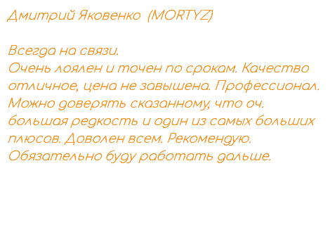 Дмитрий Яковенко (MORTYZ) Всегда на связи. Очень лоялен и точен по срокам. Качество отличное, цена не завышена. Профессионал. Можно доверять сказанному, что оч. большая редкость и один из самых больших плюсов. Доволен всем. Рекомендую. Обязательно буду работать дальше. 