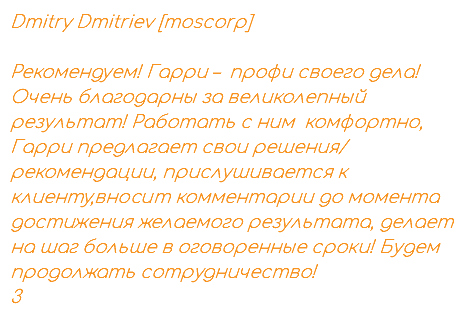 Dmitry Dmitriev [moscorp] Рекомендуем! Гарри – профи своего дела! Очень благодарны за великолепный результат! Работать с ним комфортно, Гарри предлагает свои решения/ рекомендации, прислушивается к клиенту,вносит комментарии до момента достижения желаемого результата, делает на шаг больше в оговоренные сроки! Будем продолжать сотрудничество! 3
